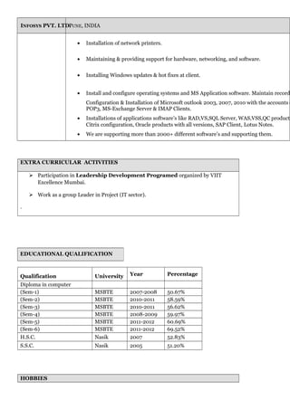 INFOSYS PVT. LTD.PUNE, INDIA
• Installation of network printers.
• Maintaining & providing support for hardware, networking, and software.
• Installing Windows updates & hot fixes at client.
• Install and configure operating systems and MS Application software. Maintain records
Configuration & Installation of Microsoft outlook 2003, 2007, 2010 with the accounts o
POP3, MS-Exchange Server & IMAP Clients.
• Installations of applications software’s like RAD,VS,SQL Server, WAS,VSS,QC products
Citrix configuration, Oracle products with all versions, SAP Client, Lotus Notes.
• We are supporting more than 2000+ different software’s and supporting them.
EXTRA CURRICULAR ACTIVITIES
 Participation in Leadership Development Programed organized by VIIT
Excellence Mumbai.
 Work as a group Leader in Project (IT sector).
.
Qualification University Year Percentage
Diploma in computer
(Sem-1) MSBTE 2007-2008 50.67%
(Sem-2) MSBTE 2010-2011 58.59%
(Sem-3) MSBTE 2010-2011 56.62%
(Sem-4) MSBTE 2008-2009 59.97%
(Sem-5) MSBTE 2011-2012 60.69%
(Sem-6) MSBTE 2011-2012 69.52%
H.S.C. Nasik 2007 52.83%
S.S.C. Nasik 2005 51.20%
HOBBIES
EDUCATIONAL QUALIFICATION
 