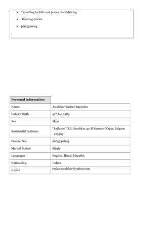  Travelling to different places, hard driving
 Reading stories
 play gaming
.
Personal information
Name: Asodekar Tushar Ravindra
Date Of Birth 31th
Jan 1989
Sex Male
Residential Address:
“Rajlaxmi”,R.L.Asodekar,34-B,Yaswant Nagar, Jalgaon
425107
Contact No: 9665540893
Marital Status: Single
Languages English, Hindi, Marathi.
Nationality: Indian
E-mail
tusharasodekar@yahoo.com
 