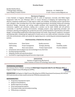 Roushan Kumar
Jha Ram Krishna Niwas,
77 Mangal Nagar Sukhaliya, Mobile No. +91-7898593196
Indore Madhya Pradesh-452010 E-mail:- kumar.roushan3@gmail.com
Mechanical Engineer
I have Bachelor of Engineer (Mechanical) with 4+ years of experience, Currently with Mahle Engine
Components India Pvt. Ltd. Pithampur (M.P.) in various divisions of designing and implementing cost-
effective equipment modifications to help improve safety and reliability, developing a project specification
with colleagues, often including those from other engineering disciplines, developing, testing and evaluating
theoretical designs, discussing and solving complex problems with manufacturing departments, sub-
contractors, suppliers and customers, making sure a product can be made reliably and will perform
consistently in specified operating environments, managing projects using engineering principles and
techniques, planning and designing new production processes, producing details of specifications and outline
designs, recommending modifications following prototype test results, using research, analytical, conceptual
and planning skills, considering the implications of issues such as cost, safety and time constraints, working
with other professionals, within and outside the engineering sector, monitoring and commissioning plant and
systems.
PROFESSIONAL STRENGTHS INCLUDE
Fault location Client liaison Quality assurance Testing
Staff training Project management Strategic planning Feasibility studies
Safety Root cause analysis Product improvement Process validation
 A fastlearner andcan adopttoany new technology invery shorttime
 Excellentinterpersonalskills
 Adaptable,flexibleanda goodteam player
 Goodskillfororganizing,planningand executionof giventask
EDUCATION
Bachelor of Engineering (Mechanical)
Indore Institute of Science & Technology, Indore (M.P)
PROFESSIONAL EXPERIENCE
SinceJanuary 2012to TillDate–workingwithMahleEngine Components India Pvt.Ltd. Pithampur (M.P), an
Engineerin High PressureMouldingLine(HPML)
DESCRIPTION:-AnEngineerin High PressureMouldingLine(HPML)DepartmentfromJanuary 2012tillJune
2014 and onwardsrecently transferredintotheTPM&documentationwork.
RESPONSIBILITIES:-
 Preparationof productionreport.
 Analysisof moulddefects.
 Quality inspectionof castings.
 Green sand propertiesanalysis.
 Participateindaily rejectionanalysismeeting.
 TPMactivityco-ordinator.
 