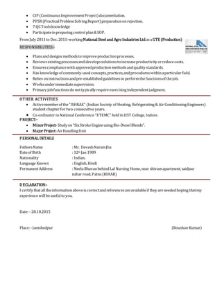  CIP (ContinuousImprovementProject)documentation.
 PPSR(PracticalProblemSolvingReport)preparationonrejection.
 7 QCToolsknowledge
 Participateinpreparingcontrolplan&SOP.
FromJuly 2011to Dec.2011-workingNationalSteel and AgroIndustries LtdasaGTE (Production)
RESPONSIBILITIES:-
 Plansand designs methodsto improveproductionprocesses.
 Reviewsexistingprocessesand developssolutionstoincreaseproductivity orreducecosts.
 Ensurescompliancewithapprovedproductionmethodsandquality standards.
 Has knowledgeof commonly-usedconcepts,practices,andprocedureswithinaparticular field.
 Relies oninstructionsandpre-establishedguidelinesto performthefunctionsof thejob.
 Worksunderimmediatesupervision.
 Primary jobfunctionsdonottypically requireexercisingindependentjudgment.
OTHER ACTIVITIES
 Activememberof the“ISHRAE” (Indian Society of Heating, Refrigerating & Air Conditioning Engineers)
student chapter for two consecutive years.
 Co-ordinator in National Conference “ETEMC” held in IIST College, Indore.
PROJECT:-
 MinorProject-Studyon“SixStrokeEngineusingBio-DieselBlends”.
 Major Project-AirHandlingUnit
PERSONAL DETAILS
FathersName : Mr. DeveshNarainJha
Dateof Birth : 12th Jan 1989
Nationality : Indian.
Language Known : English,Hindi
PermanentAddress : NeeluBhavanbehindLal Nursing Home,near shivamapartment,saidpur
nahar road,Patna(BIHAR)
DECLARATION:-
I certify thatalltheinformationaboveiscorrectandreferencesareavailableif they areneededhoping thatmy
experiencewillbeusefultoyou.
Date:- 28.10.2015
Place:-Jamshedpur (Roushan Kumar)
 