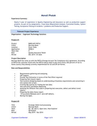 Monali Phatak
Experience Summary
Nearly 5 year of experience in Quality Engineering and Assurance as well as production support
projects. As part of my assignments, I have done Requirement Analysis, Functional Studies, System
Testing, Acceptance Testing of incidents / problems and Production Support.
Relevant Project Experience
Organization: Cognizant Technology Solutions
Project #1
Project BARCLAYS FATCA
Client Barclays Bank
Location Pune, India
Application OEDQ 4
Team Size 9
Role Quality Assurance Tester
Period Dec 2014- till date
Project Description
Barclays Bank has come up with the FATCA (Foreign Account Tax Compliance Act) agreement. According
to FATCA the costumer found with the FATCA indicia need to pay extra thirty (30) percent of tax to
home country they belong currently implemented for US and UK territories.
Role and Responsibilities
• Requirements gathering and analyzing.
• UAT Support.
• Provide Test Estimation in terms of the Test Effort required.
• Preparing Test closure report.
• Test Scenario designing based on understanding of business requirements and converting it
into system test scripts.
• Framing SQL queries for finding the test data.
• Test execution and Defect Reporting.
• Assisting the Offshore Test Lead in preparing test execution, defect and defect trend
reports.
• Preparing the daily Status report.
• 10 Successful Releases and 4 zero UAT defects.
• Moving into Agile.
Project #2
Title Strategic Debit Card processing
Client Barclays Bank
Tools QC, QC add in, Open text, Host Explorer
Role QA Analyst
Period May 2014 – Nov 2014
Cognizant Confidential Page 1 of 4 Dated: 06/04/16
 