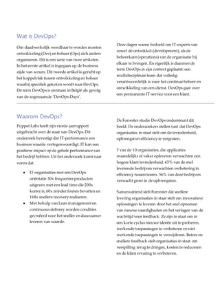 Wat is DevOps?
Om daadwerkelijk wendbaar te worden moeten
ontwikkeling (Dev) en beheer (Ops) zich anders
organiseren. Dit is een serie van twee artikelen.
In het eerste artikel is ingegaan op de business
zijde van scrum. Dit tweede artikel is gericht op
het koppelvlak tussen ontwikkeling en beheer
waarbij specifiek gekeken wordt naar DevOps.
De term DevOps is ontstaan in België als gevolg
van de zogenaamde ‘DevOps-Days’.
Deze dagen waren bedoeld om IT-experts van
zowel de ontwikkel-(development), als de
beheerkant (operations) van de organisatie bij
elkaar te brengen. En eigenlijk is daarmee de
term DevOps in zijn context geplaatst: een
multidisciplinair team dat volledig
verantwoordelijk is voor het continue beheer en
ontwikkeling van een dienst. DevOps gaat over
een permanente IT-service voor een klant.
Waarom DevOps?
Puppet Labs heeft zijn vierde jaarrapport
uitgebracht over de staat van DevOps. Dit
onderzoek bevestigt dat IT-performance een
business waarde vertegenwoordigt. IT kan een
positieve impact op de gehele performance van
het bedrijf hebben.Uit het onderzoek komt naar
voren dat:
 IT-organisaties met een DevOps
oriëntatie 30x frequenterproducten
uitgeven met een lead time die 200x
korter is, 60x minder fouten bevatten en
168x snellere recovery realiseren.
 Met behulp van Lean management en
continuous delivery worden condities
gecreëerd voor het sneller en duurzamer
leveren van waarde.
De Forrester studie DevOps ondersteunt dit
beeld. De onderzoekers stellen vast dat DevOps
organisaties in staat stelt om de tevredenheid,
opbrengst en efficiency te vergroten.
7 van de 10 organisaties, die applicaties
maandelijks of vaker opleveren verwachten een
hogere klant tevredenheid. 65% van de snel
leverende bedrijven verwachten verbetering in
efficiency tussen teams. 56% van deze bedrijven
verwacht groei in de opbrengsten.
Samenvattend stelt Forrester dat snellere
levering organisaties in staat stelt om innovatieve
oplossingen te leveren door het snel opnemen
van nieuwe vaardigheden en het verlagen van de
wachttijd voor feedback. Ze zijn in staat om in
een korte cyclus nieuwe ideeën uit te proberen,
werkende toepassingen te verbeteren en niet
werkende toepassingen te verwijderen. Betere en
snellere feedback stelt organisaties in staat om
verspilling terug te dringen, kosten te reduceren
en de klant ervaring te verbeteren.
 