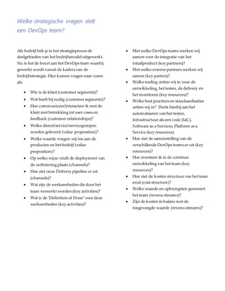 Welke strategische vragen stelt
een DevOps team?
Als bedrijf heb je in het strategieproces de
deelgebieden van het bedrijfsmodel uitgewerkt.
Nu is het de beurt aan het DevOps team waarbij
gewerkt wordt vanuit de kaders van de
bedrijfsstrategie. Hier komen vragen naar voren
als:
 Wie is de klant (customer segments)?
 Wat heeft hij nodig (customer segments)?
 Hoe communiceer/interacteer ik met de
klant met betrekking tot user cases en
feedback (customer relationships)?
 Welke dienst/service/servicegroepen
worden geleverd (value proposition)?
 Welke waarde voegen wij toe aan de
producten en het bedrijf (value
proposition)?
 Op welke wijze vindt de deployment van
de verbetering plaats (channels)?
 Hoe ziet onze Delivery pipeline er uit
(channels)?
 Wat zijn de werkeenheden die door het
team verwerkt worden (key activities)?
 Wat is de ‘Definition of Done’ voor deze
werkeenheden (key activities)?
 Met welke DevOps teams werken wij
samen voor de integratie van het
totaalproduct (key partners)?
 Met welke externe partners werken wij
samen (key parters)?
 Welke tooling zetten wij in voor de
ontwikkeling, het testen, de delivery en
het monitoren (key resources)?
 Welke best practices en standaardisaties
zetten wij in? Denk hierbij aan het
automatiseren van het testen,
Infrastructuur als een code (IaC),
Software as a Services, Platform as a
Service (key resources).
 Hoe ziet de samenstelling van de
verschillende DevOps teams er uit (key
resources)?
 Hoe investeer ik in de continue
ontwikkeling van het team (key
resources)?
 Hoe ziet de kosten structuur van het team
eruit (cost structure)?
 Welke waarde en opbrengsten genereert
het team (revenu streams)?
 Zijn de kosten in balans met de
toegevoegde waarde (revenu streams)?
 