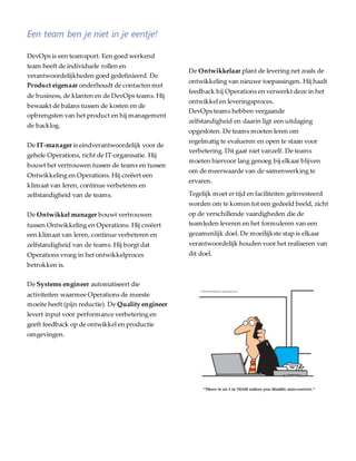 Een team ben je niet in je eentje!
DevOps is een teamsport. Een goed werkend
team heeft de individuele rollen en
verantwoordelijkheden goed gedefinieerd. De
Product eigenaar onderhoudt de contacten met
de business, de klanten en de DevOps teams. Hij
bewaakt de balans tussen de kosten en de
opbrengsten van het product en hij management
de backlog.
De IT-manager is eindverantwoordelijk voor de
gehele Operations, richt de IT-organisatie. Hij
bouwt het vertrouwen tussen de teams en tussen
Ontwikkeling en Operations. Hij creëert een
klimaat van leren, continue verbeteren en
zelfstandigheid van de teams.
De Ontwikkel manager bouwt vertrouwen
tussen Ontwikkeling en Operations. Hij creëert
een klimaat van leren, continue verbeteren en
zelfstandigheid van de teams. Hij borgt dat
Operations vroeg in het ontwikkelproces
betrokken is.
De Systems engineer automatiseert die
activiteiten waarmee Operations de meeste
moeite heeft (pijn reductie). De Quality engineer
levert input voor performance verbetering en
geeft feedback op de ontwikkel en productie
omgevingen.
De Ontwikkelaar plant de levering net zoals de
ontwikkeling van nieuwe toepassingen. Hij haalt
feedback bij Operations en verwerkt deze in het
ontwikkel en leveringsproces.
DevOps teams hebben vergaande
zelfstandigheid en daarin ligt een uitdaging
opgesloten. De teams moeten leren om
regelmatig te evalueren en open te staan voor
verbetering. Dit gaat niet vanzelf. De teams
moeten hiervoor lang genoeg bij elkaar blijven
om de meerwaarde van de samenwerking te
ervaren.
Tegelijk moet er tijd en faciliteiten geïnvesteerd
worden om te komen tot een gedeeld beeld, zicht
op de verschillende vaardigheden die de
teamleden leveren en het formuleren van een
gezamenlijk doel. De moeilijkste stap is elkaar
verantwoordelijk houden voor het realiseren van
dit doel.
 