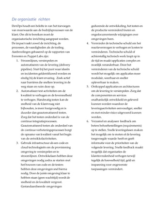 De organisatie richten
DevOps houdt een belofte in van het toevoegen
van meerwaarde aan de bedrijfsprocessen van de
klant. Om dit te bereiken moet de
organisatorische inrichting aangepast worden.
De impact raakt zowel de inrichting, de
processen, de vaardigheden als de tooling.
Aanbevelingen gebaseerd op de rapporten van
Forrester en Puppet Labs zijn:
1. Stroomlijnen, versimpelen en
automatiseren van de levering (delivery
pipeline). Start bij het punt waar ideeën
en incidenten geïdentificeerd worden en
eindig bij de klant ervaring. Zoek actief
naar barrières die snellere levering in de
weg staan en ruim deze op.
2. Automatiseer test activiteiten om de
kwaliteit te verhogen en de leversnelheid
te verhogen. Handmatig testen kan de
snelheid van de klantvraag niet
bijhouden, is meer foutgevoelig en is
duurder dan geautomatiseerd testen.
Zorg dat het testen onderdeel is van de
continue integratieprocessen.
Geautomatiseerd testen als onderdeel van
de continue verbeteringsprocessen borgt
de opname van kwaliteit vanaf het begin
van de ontwikkelactiviteiten.
3. Gebruik infrastructuur als een code en
cloud technologieën om de provisioning
omgeving te versimpelen en te
stroomlijnen. Ontwikkelaars hebben deze
omgevingen nodig zodra ze starten met
het bouwen van code en de testers
hebben deze omgevingen snel hierna
nodig. Door de juiste omgeving klaar te
hebben staan (geen wachttijd) wordt de
snelheid en de kwaliteit vergroot.
Gestandaardiseerde omgevingen
gedurende de ontwikkeling, het testen en
de productie verminderd fouten en
ongedocumenteerde wijzigingen over
omgevingen heen.
4. Verminder de technische schuld om het
reactievermogen te verhogen en kosten te
verminderen. Technische schuld of
achterstallig technisch werk loopt op in
de tijd en maakt applicaties complex en
moeilijk veranderbaar. Door het
verminderen van de technische schuld
wordt het mogelijk om applicaties meer
modulair, weerbaar en sneller
opleverbaar te maken.
5. Ontkoppel applicaties en architecturen
om de levering te versimpelen. Zorg dat
de componenten en services
onafhankelijk ontwikkeld en geleverd
kunnen worden waardoor de
leveringsactiviteiten eenvoudiger, sneller
en met minder risico uitgevoerd kunnen
worden.
6. Verzamel en analyseer feedback om
betere behoeftestellingen (requirements)
op te stellen. Snelle leveringsfasen maken
het mogelijk om te meten of de levering
toegevoegde waarde heeft en geeft
informatie voor de prioriteiten van de
volgende levering. Snelle feedback maakt
mogelijk dat organisaties de
klanttevredenheid verhogen terwijl
tegelijk de hoeveelheid tijd, geld en
inspanning voor ongewenste
toepassingen vermindert.
 