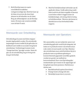 7. Richt DevOps teams in waarin
verschillende kwaliteiten
vertegenwoordigd zijn. Richt het team op
de klant, de services die deze klant
afneemt en de behoeftes van de klant.
Borg de zelfstandigheid van de DevOps
teams. De teams zijn verantwoordelijk
voor de hele IT-stack.
Meerwaarde voor Ontwikkeling
Ontwikkelingen kunnen met kleine stappen
iteratief afgehandeld worden. De ontwikkelde
toepassingen komen sneller bij de gebruiker en
feedback komt sneller en accurater terug bij de
ontwikkelaar. Verbeteringen kunnen via de
“change lead time “gevolgd worden. Neem de
pijn van de ontwikkeling weg en breng trots
terug in het bedrijf.
Meerwaarde voor Operations
Het samenstellen van een toolset die samen met
ontwikkeling gebruikt wordt bij de integratie, het
testen en in productie nemen van infrastructuur
code creëert al meerwaarde voor Ops. Hierdoor
zijn ontwikkelaars meer actief betrokken bij de in
productie name en probleemoplossing en
kunnen historisch gegroeide verschillen geslecht
worden ten gunste van snelheid en
betrouwbaarheid. Door voor Ops belangrijke
meeteenheden op te nemen in de rapportages zal
het gehele team beter presteren. Hierbij kan je
denken aan:
 Beschikbaarheid (uptime/downtime)
 Change fouten (change fail rate)
 Hersteltijd (mean time to recover)
8. Meet het bedrijfsresultaat verbonden aan de
applicatie release. Snelle oplevering maakt
beter inzicht in de klant mogelijk en hiermee
is een betere relatie te leggen tussen de
bedrijfsstrategie, uitvoering, klant ervaring
en bedrijfsresultaat. Hiermee zijn kansen te
identificeren en kan het bedrijf sneller
reageren.
 
