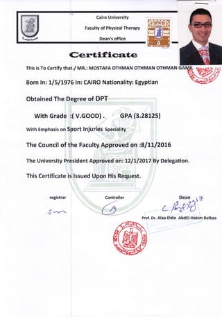 W
Cairo University
Faculty of Physical Therapy
Dean's office
Ceretifica,te
This is To certify that"/ MR.: MoSTAFA oTHMAN OTHMAN OTHMAN
:
Born lnz tlllL976ln: CAIRO Nationality: Egyptian
Obtained The Degree of DPT
with Grade i( v.GooD) . GPA (3.28125)
With Emphasis on Sport lnjuries Speciality
j.,, 1
The Council of the Faculty Approved on :811112016
The University Prrisident Approved on: LZILIZOLI BV Delegation.
This Certificate is lssued Upon His Request.
negistrar
t7 *-.n
Controller
-tt'
U
Dean taz
nB 't'60
n
r NEYA* l- ,t' (J
Prof. Dr. Alaa Eldin AbdEl-Hakim Balbaa
 