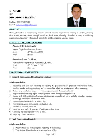 RESUME
OF
MD. ABDUL HANNAN
Mobile: +8801776139211
E-mail: mahannan78@yahoo.com
OBJECTIVE:
Willing to work in a career in any national or multi-national organization, relating to Civil Engineering
field where success comes through creativity, hard work, sincerity, devotion to duty in achieving
organizational goal as well as enrich knowledge and Engineering personal career.
EDUCATIONAL QUALIFICATION:
Diploma in Civil Engineering
Jessore Polytechnic Institute, Jessore.
Result : 2nd
Division (1999)
Board : BTEB
Secondary School Certificate
Mohendropur High School, Kumarkhali, Kushtia.
Result : 1st
Division (1994)
Board : Jessore.
PROFESSIONAL EXPERIENCE:
1) Concord Engineers and Construction Limited.
Job Responsibility:
1) Frequently site visit for checking the quality & specifications of physical construction works,
finishing works, sanitary plumbing works, materials & electrical works as and when necessary.
2) Deliver proper solution in respect of works against quality & structural safety.
3) Prepare and submit daily report to Management about findings during site visit.
4) Engage with different testing & research to improve the quality of works and also introduce modern
technology for ease of construction work.
5) Ensure the quality of works at project site.
6) Coordinating design section and construction site.
7) Estimate of building materials.
8) Preparing work order & analysis of various schedule items.
9) Checking the measurement books & bills.
10) Preparing Tender document.
2) Harb Construction Limited.
Job Responsibility:
1) Project status and work progress preparing & monitoring.
2) Time to time Coordination with site and head office.
Page 1 of 3
 