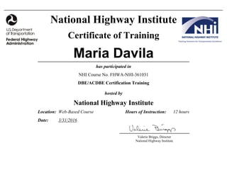 Valerie Briggs, Director
National Highway Institute
National Highway Institute
Certificate of Training
Maria Davila
has participated in
DBE/ACDBE Certification Training
NHI Course No. FHWA-NHI-361031
hosted by
National Highway Institute
Location:
Date:
12 hoursWeb-Based Course
3/31/2016
Hours of Instruction:
 