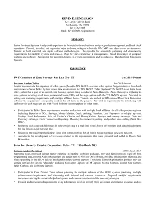 KEVIN E. HENDERSON
521 Lewis Canyon Lane
McKinney, TX 75071
(214) 282-1028
Email: kevine062657@gmail.com
SUMMARY
Senior Business/Systems Analyst with experience in financial software business analysis,productmanagement,and bankcheck
operations. Planned, installed, and supported major software packages in both the IBM MVS and client server environments.
Trained in both waterfall and Agile software methodologies. Responsible for accurately gathering and documenting
requirements for multiple systems and releases. Over 12 years experience in management. Broad knowledge of computer
systems and software. Recognized for accomplishments in system conversions and installations. Bicultural and bilingual in
Spanish.
EXPERIENCE
RWC Consultant at Zions Bancorp - Salt Lake City, UT Jan 2015- Present
Business Analyst/Teller Jan 2015-Present
Created requirements for migration of teller system(Zeus) to TCS BaNCS real time teller system. Supported move from batch
environment of Zeus Teller System to real time environment for TCS BaNCS Teller System (TCS BaNCS is an India based
teller system that is part of an overall core banking system being installed at Zions Bancorp). Zions Bancorp is replacing its
core systems including retail loans, commercial loans, DDA and Savings systems with the TCS BaNCS system. Provided for
writing and reviewing requirements with multiple affiliate banks. Trained, and worked in IBM rational Doors Next Generation
software for requirements and quality analysis for all items in the project. Provided in requirements for interfacing with
Cashware for cash recyclers and with Vsoft for front countercapture of teller items.
• Participated in Teller Team requirements creation and review with multiple bank affiliates for all teller processing items
including Deposits to DDA, Savings, Money Market, Check cashing, Transfers, Loan Payments to multiple systems,
Savings Bond Redemption, Sale of Cashier’s Checks and Money Orders, Foreign cash money exchange, Coin and
Currency exchange, Cash Transaction Reporting, Monetary Instrument Reporting, and product cross selling (Next Best
Offer).
• Reviewed and assessed differences in teller processing in a real time versus batch environment and added requirements
for the processing at the teller line.
• Reviewed the requirements multiple times with representatives for all the six banks that make up Zions Bancorp.
• Assisted in the development of test cases related to the requirements that were prepared and added to Doors Next
Generation.
Fiserv Inc. (formerly Carreker Corporation), Dallas, TX 1996-March 2013
Systems Analyst/Architect 2008-March 2013
Supported sales, provided subject matter expertise in multiple software packages, provided demonstrations sign off from
programming area, entered Agile enhancement and defect items to Version One software, provided enhancement planning, and
release planning for the SCO® suite of products forremote deposit capture. The Source Capture Optimization product provided
capture services for several “channels” including Consumer Capture, ATM Capture, Mobile Capture, Central Site Capture,
Teller Capture, and Corporate Capture.
• Participated in Core Product Team release planning for multiple releases of the SCO® system prioritizing multiple
enhancements/requirements and discussing with internal and external resources. Prepared multiple requirements
documents and Agile stories to help development and customers understand the necessary changes.
• Created and documented requirements using information received directly from customers and internal resources and on-
 