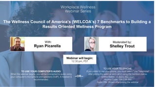 The Wellness Council of America’s (WELCOA’s) 7 Benchmarks to Building a
Results Oriented Wellness Program
Ryan Picarella Shelley Trout
With: Moderated by:
TO USE YOUR COMPUTER'S AUDIO:
When the webinar begins, you will be connected to audio using
your computer's microphone and speakers (VoIP). A headset is
recommended.
Webinar will begin:
12:30 pm, PST
TO USE YOUR TELEPHONE:
If you prefer to use your phone, you must select "Use Telephone"
after joining the webinar and call in using the numbers below.
United States: +1 (631) 992-3221
Access Code: 194-238-360
Audio PIN: Shown after joining the webinar
--OR--
 