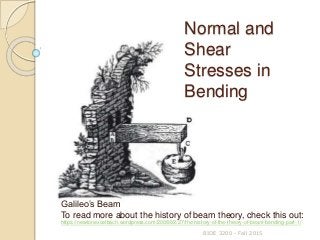 BIOE 3200 - Fall 2015
Galileo’s Beam
To read more about the history of beam theory, check this out:
https://newtonexcelbach.wordpress.com/2008/02/27/the-history-of-the-theory-of-beam-bending-part-1/
Normal and
Shear
Stresses in
Bending
 