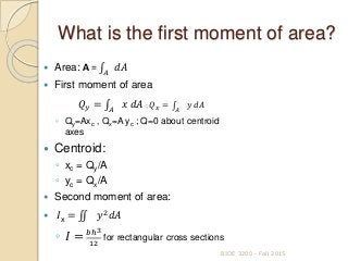 What is the first moment of area?
 Area: A = 𝐴
𝑑𝐴
 First moment of area
𝑄 𝑦 = 𝐴
𝑥 𝑑𝐴 ; 𝑄 𝑥 = 𝐴
𝑦 𝑑𝐴
◦ Qy=Axc , Qx=A yc ; Q=0 about centroid
axes
 Centroid:
◦ xc = Qy/A
◦ yc = Qx/A
 Second moment of area:
 𝐼x = 𝑦2
𝑑𝐴
◦ 𝐼 = 𝑏ℎ3
12
for rectangular cross sections
BIOE 3200 - Fall 2015
 