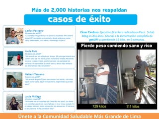 César Cardoso. Ejecutivo Brasilero radicado en Perú. Subió
                         40kg en dos años. Gracias a la alimentación completa de
                               getUP! va perdiendo 15 kilos en 9 semanas.




Únete a la Comunidad Saludable Más Grande de Lima
 