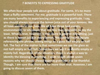 7 BENEFITS TO EXPRESSING GRATITUDE
We often hear people talk about gratitude. For some, it’s no more
than a fluffy sentiment. For me, gratitude is a powerful tool. There
are many benefits to experiencing and expressing gratitude. I say,
you should always squeeze the lemon juice out of your lemons. We
all have lemons in our lives. We all have those bad events,
environments, or situations that are less than desirable, to say the
least. What is true, however, is that there is good in everything, just
as there is lemon juice in every lemon. We have all heard people
referencing the phrase, seeing things as a glass half empty or half
full. The fact of the matter is that sometimes we see the glass as
not half empty or half full. Sometimes we see it as mostly empty or
mainly full. Regardless of the situation, there is always a way to
identify the blessing in anything. I want to talk about seven
reasons why we should always express gratitude and be thankful.
Though, I am sure that there are far more than that. However, I am
going to discuss seven of them.
 