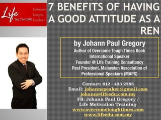 7 BENEFITS OF HAVING
A GOOD ATTITUDE AS A
REN
by Johann Paul Gregory
Author of Overcome Tough Times Book
International Speaker
Founder @ Life Training Consultancy
Past President, Malaysian Association of
Professional Speakers (MAPS)
Contact: 012 - 423 2285
Email: johannspeaker@gmail.com
johann@lifeedu.com.my
FB: Johann Paul Gregory /
Life Motivation Training
www.overcometoughtimes.com
www.lifeedu.com.my
 