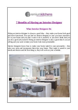 7 Benefits of Having an Interior Designer
What Interior Designers Do
Hiring an interior designer is always a good idea – they make your home look good
and more functional. You can hire an interior designer in case you have invested a
lot in your home and you don`t want to do it yourself, or you don’t think that you
can do a good job yourself. Hiring an interior designer is also a good idea if you are
selling and you want to make your home look more presentable.
Interior designers know how to make your home suited to your personality – they
take your traits and incorporate them into your home. They make it suited to your
needs and desires and the best thing is, they will work on your schedule.
 