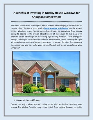 7 Benefits of Investing in Quality House Windows for
Arlington Homeowners
===================================================================
Are you a homeowner in Arlington who is interested in bringing a desirable touch
to your place? Getting a good quality house window in Arlington may be a great
choice! Windows in our homes have a huge impact on everything from energy
saving to adding to the overall attractiveness of the house. In this blog, we’ll
examine seven advantages of purchasing high-quality windows. From energy bill
savings to living in a comfortable and safer environment, you’ll see why the right
windows investment for Arlington homeowners is a smart decision. Are you ready
to explore how you can make your home different and better by replacing your
windows?
1. Enhanced Energy Efficiency
One of the major advantages of quality house windows is that they help save
energy. The windows’ quality ensures that hot air from outside does not get inside
 
