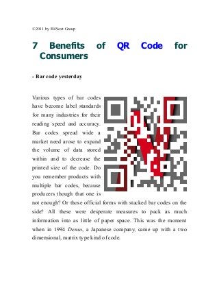 ©2011 by EliNext Group



7     Benefits             of       QR       Code          for
    Consumers

- Bar code yesterday


Various types of bar codes
have become label standards
for many industries for their
reading speed and accuracy.
Bar codes spread wide a
market need arose to expand
the volume of data stored
within and to decrease the
printed size of the code. Do
you remember products with
multiple bar codes, because
producers though that one is
not enough? Or those official forms with stacked bar codes on the
side? All these were desperate measures to pack as much
information into as little of paper space. This was the moment
when in 1994 Denso, a Japanese company, came up with a two
dimensional, matrix type kind of code.
 