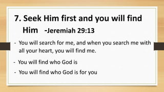 7. Seek Him first and you will find
Him -Jeremiah 29:13
- You will search for me, and when you search me with
all your heart, you will find me.
- You will find who God is
- You will find who God is for you
 