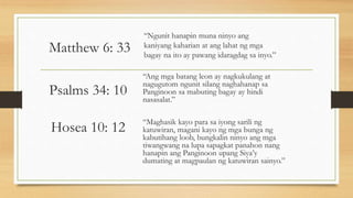 Matthew 6: 33
“Ngunit hanapin muna ninyo ang
kaniyang kaharian at ang lahat ng mga
bagay na ito ay pawang idaragdag sa inyo.”
Psalms 34: 10
“Ang mga batang leon ay nagkukulang at
nagugutom ngunit silang naghahanap sa
Panginoon sa mabuting bagay ay hindi
nasasalat.”
Hosea 10: 12 “Maghasik kayo para sa iyong sarili ng
katuwiran, magani kayo ng mga bunga ng
kabutihang loob, bungkalin ninyo ang mga
tiwangwang na lupa sapagkat panahon nang
hanapin ang Panginoon upang Siya’y
dumating at magpaulan ng katuwiran sainyo.”
 