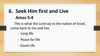 6. Seek Him first and Live
Amos 5:4
This is what the Lord say to the nation of Israel,
come back to me and live.
- Long life
- Peace for life
- Good Life
 