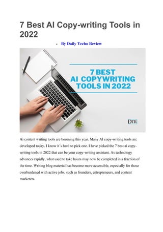 7 Best AI Copy-writing Tools in
2022
 By Daily Techo Review
Ai content writing tools are booming this year. Many AI copy-writing tools are
developed today. I know it’s hard to pick one. I have picked the 7 best ai copy-
writing tools in 2022 that can be your copy-writing assistant. As technology
advances rapidly, what used to take hours may now be completed in a fraction of
the time. Writing blog material has become more accessible, especially for those
overburdened with active jobs, such as founders, entrepreneurs, and content
marketers.
 