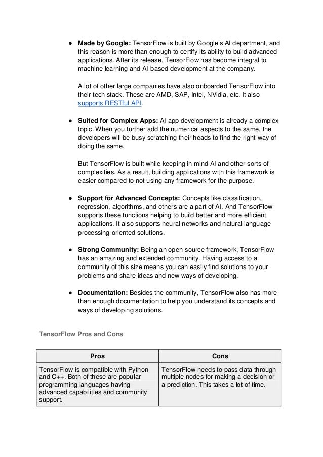 ● Made by Google: TensorFlow is built by Google’s AI department, and
this reason is more than enough to certify its ability to build advanced
applications. After its release, TensorFlow has become integral to
machine learning and AI-based development at the company.
A lot of other large companies have also onboarded TensorFlow into
their tech stack. These are AMD, SAP, Intel, NVidia, etc. It also
supports RESTful API.
● Suited for Complex Apps: AI app development is already a complex
topic. When you further add the numerical aspects to the same, the
developers will be busy scratching their heads to find the right way of
doing the same.
But TensorFlow is built while keeping in mind AI and other sorts of
complexities. As a result, building applications with this framework is
easier compared to not using any framework for the purpose.
● Support for Advanced Concepts: Concepts like classification,
regression, algorithms, and others are a part of AI. And TensorFlow
supports these functions helping to build better and more efficient
applications. It also supports neural networks and natural language
processing-oriented solutions.
● Strong Community: Being an open-source framework, TensorFlow
has an amazing and extended community. Having access to a
community of this size means you can easily find solutions to your
problems and share ideas and new ways of developing.
● Documentation: Besides the community, TensorFlow also has more
than enough documentation to help you understand its concepts and
ways of developing solutions.
TensorFlow Pros and Cons
Pros Cons
TensorFlow is compatible with Python
and C++. Both of these are popular
programming languages having
advanced capabilities and community
support.
TensorFlow needs to pass data through
multiple nodes for making a decision or
a prediction. This takes a lot of time.
 