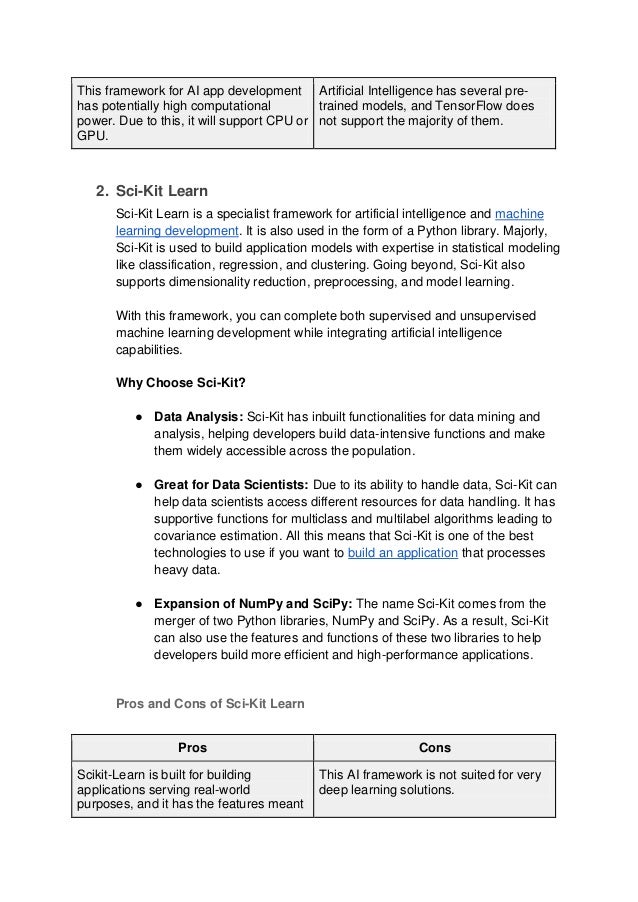 This framework for AI app development
has potentially high computational
power. Due to this, it will support CPU or
GPU.
Artificial Intelligence has several pre-
trained models, and TensorFlow does
not support the majority of them.
2. Sci-Kit Learn
Sci-Kit Learn is a specialist framework for artificial intelligence and machine
learning development. It is also used in the form of a Python library. Majorly,
Sci-Kit is used to build application models with expertise in statistical modeling
like classification, regression, and clustering. Going beyond, Sci-Kit also
supports dimensionality reduction, preprocessing, and model learning.
With this framework, you can complete both supervised and unsupervised
machine learning development while integrating artificial intelligence
capabilities.
Why Choose Sci-Kit?
● Data Analysis: Sci-Kit has inbuilt functionalities for data mining and
analysis, helping developers build data-intensive functions and make
them widely accessible across the population.
● Great for Data Scientists: Due to its ability to handle data, Sci-Kit can
help data scientists access different resources for data handling. It has
supportive functions for multiclass and multilabel algorithms leading to
covariance estimation. All this means that Sci-Kit is one of the best
technologies to use if you want to build an application that processes
heavy data.
● Expansion of NumPy and SciPy: The name Sci-Kit comes from the
merger of two Python libraries, NumPy and SciPy. As a result, Sci-Kit
can also use the features and functions of these two libraries to help
developers build more efficient and high-performance applications.
Pros and Cons of Sci-Kit Learn
Pros Cons
Scikit-Learn is built for building
applications serving real-world
purposes, and it has the features meant
This AI framework is not suited for very
deep learning solutions.
 