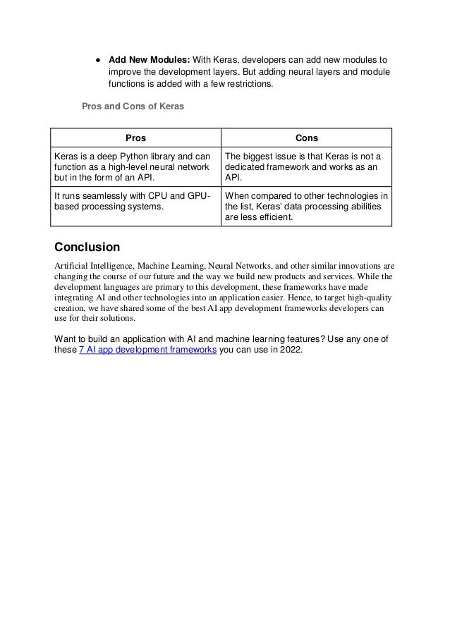● Add New Modules: With Keras, developers can add new modules to
improve the development layers. But adding neural layers and module
functions is added with a few restrictions.
Pros and Cons of Keras
Pros Cons
Keras is a deep Python library and can
function as a high-level neural network
but in the form of an API.
The biggest issue is that Keras is not a
dedicated framework and works as an
API.
It runs seamlessly with CPU and GPU-
based processing systems.
When compared to other technologies in
the list, Keras’ data processing abilities
are less efficient.
Conclusion
Artificial Intelligence, Machine Learning, Neural Networks, and other similar innovations are
changing the course of our future and the way we build new products and services. While the
development languages are primary to this development, these frameworks have made
integrating AI and other technologies into an application easier. Hence, to target high-quality
creation, we have shared some of the best AI app development frameworks developers can
use for their solutions.
Want to build an application with AI and machine learning features? Use any one of
these 7 AI app development frameworks you can use in 2022.
 