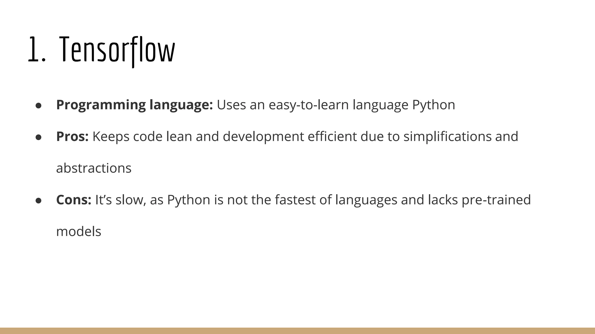 1. Tensorflow
● Programming language: Uses an easy-to-learn language Python
● Pros: Keeps code lean and development efficient due to simplifications and
abstractions
● Cons: It’s slow, as Python is not the fastest of languages and lacks pre-trained
models