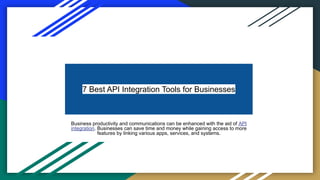 7 Best API Integration Tools for Businesses
Business productivity and communications can be enhanced with the aid of API
integration. Businesses can save time and money while gaining access to more
features by linking various apps, services, and systems.
 