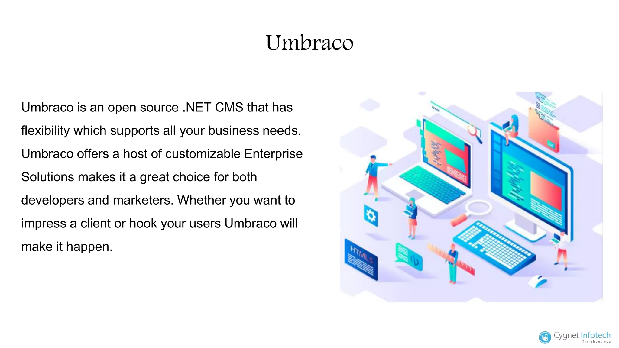 Umbraco
Umbraco is an open source .NET CMS that has
flexibility which supports all your business needs.
Umbraco offers a host of customizable Enterprise
Solutions makes it a great choice for both
developers and marketers. Whether you want to
impress a client or hook your users Umbraco will
make it happen.
 