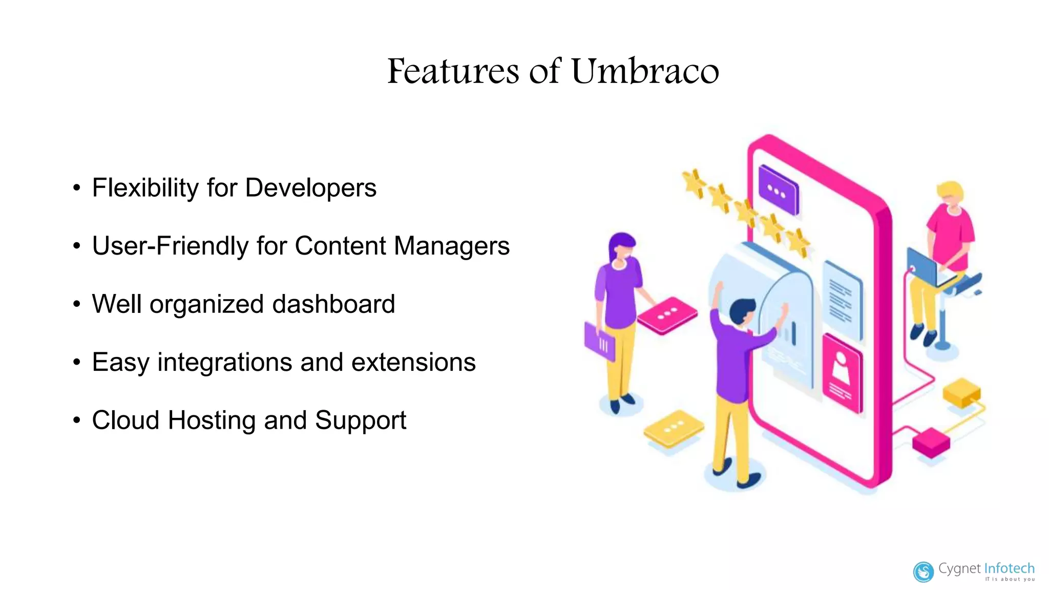 Features of Umbraco
• Flexibility for Developers
• User-Friendly for Content Managers
• Well organized dashboard
• Easy integrations and extensions
• Cloud Hosting and Support
 