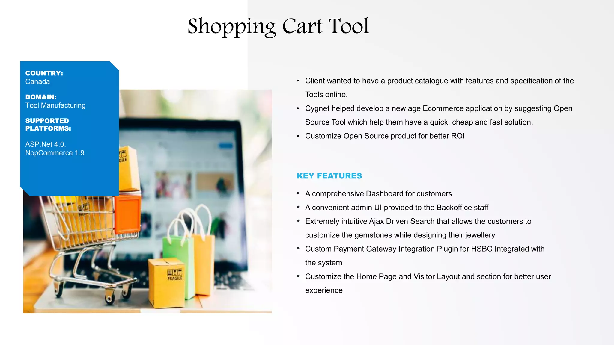 • Client wanted to have a product catalogue with features and specification of the
Tools online.
• Cygnet helped develop a new age Ecommerce application by suggesting Open
Source Tool which help them have a quick, cheap and fast solution.
• Customize Open Source product for better ROI
KEY FEATURES
• A comprehensive Dashboard for customers
• A convenient admin UI provided to the Backoffice staff
• Extremely intuitive Ajax Driven Search that allows the customers to
customize the gemstones while designing their jewellery
• Custom Payment Gateway Integration Plugin for HSBC Integrated with
the system
• Customize the Home Page and Visitor Layout and section for better user
experience
COUNTRY:
Canada
DOMAIN:
Tool Manufacturing
SUPPORTED
PLATFORMS:
ASP.Net 4.0,
NopCommerce 1.9
Shopping Cart Tool
 