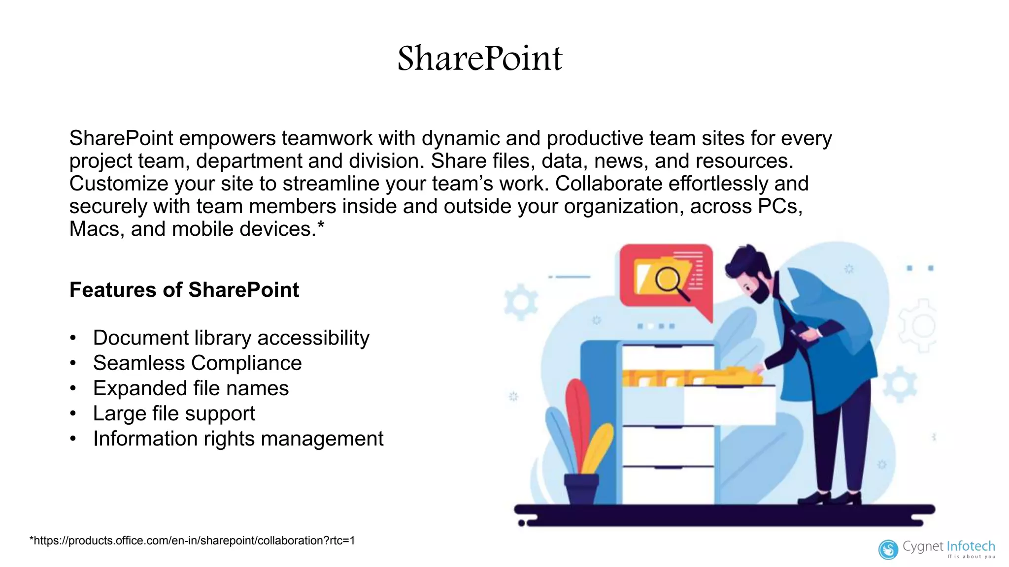 SharePoint
SharePoint empowers teamwork with dynamic and productive team sites for every
project team, department and division. Share files, data, news, and resources.
Customize your site to streamline your team’s work. Collaborate effortlessly and
securely with team members inside and outside your organization, across PCs,
Macs, and mobile devices.*
*https://products.office.com/en-in/sharepoint/collaboration?rtc=1
Features of SharePoint
• Document library accessibility
• Seamless Compliance
• Expanded file names
• Large file support
• Information rights management
 