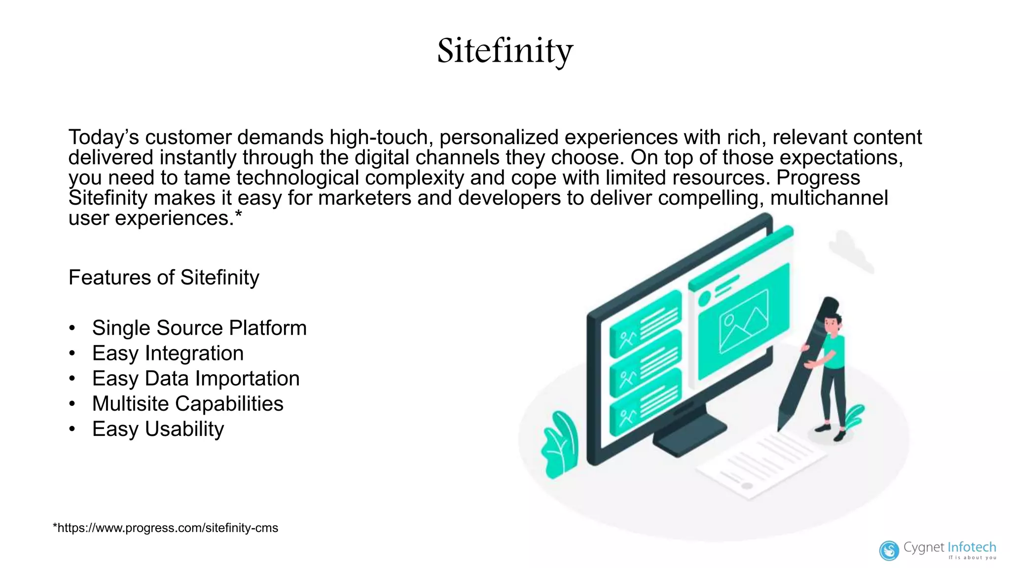 Sitefinity
Today’s customer demands high-touch, personalized experiences with rich, relevant content
delivered instantly through the digital channels they choose. On top of those expectations,
you need to tame technological complexity and cope with limited resources. Progress
Sitefinity makes it easy for marketers and developers to deliver compelling, multichannel
user experiences.*
*https://www.progress.com/sitefinity-cms
Features of Sitefinity
• Single Source Platform
• Easy Integration
• Easy Data Importation
• Multisite Capabilities
• Easy Usability
 