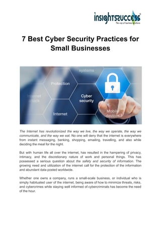 7 Best Cyber Security Practices for
Small Businesses
The Internet has revolutionized the way we live, the way we operate, the way we
communicate, and the way we eat. No one will deny that the internet is everywhere
from instant messaging, banking, shopping, emailing, travelling, and also while
deciding the meal for the night.
But with human life all over the internet, has resulted in the hampering of privacy,
intimacy, and the discretionary nature of work and personal things. This has
possessed a serious question about the safety and security of information. The
growing need and utilization of the internet call for the protection of the information
and abundant data posted worldwide.
Whether one owns a company, runs a small-scale business, or individual who is
simply habituated user of the internet, being aware of how to minimize threats, risks,
and cybercrimes while staying well informed of cybercriminals has become the need
of the hour.
 