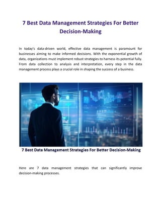 7 Best Data Management Strategies For Better
Decision-Making
In today's data-driven world, effective data management is paramount for
businesses aiming to make informed decisions. With the exponential growth of
data, organizations must implement robust strategies to harness its potential fully.
From data collection to analysis and interpretation, every step in the data
management process plays a crucial role in shaping the success of a business.
Here are 7 data management strategies that can significantly improve
decision-making processes.
​
 
