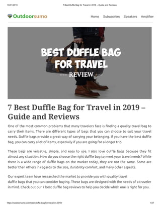 10/31/2019 7 Best Duffle Bag for Travel in 2019 – Guide and Reviews
https://outdoorsumo.com/best-duffle-bag-for-travel-in-2019/ 1/27
Home Subwoofers Speakers Amplifiers
7 Best Duffle Bag for Travel in 2019 –
Guide and Reviews
One of the most common problems that many travelers face is nding a quality travel bag to
carry their items. There are di erent types of bags that you can choose to suit your travel
needs. Du e bags provide a great way of carrying your belonging. If you have the best du e
bag, you can carry a lot of items, especially if you are going for a longer trip.
These bags are versatile, simple, and easy to use. I also love du e bags because they t
almost any situation. How do you choose the right du e bag to meet your travel needs? While
there is a wide range of du e bags on the market today, they are not the same. Some are
better than others in regards to the size, durability comfort, and many other aspects.
Our expert team have researched the market to provide you with quality travel
du e bags that you can consider buying. These bags are designed with the needs of a traveler
in mind. Check out our 7 best du e bag reviews to help you decide which one is right for you.
 