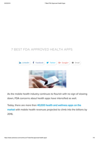 8/23/2018 7 Best FDA Approved Health Apps
https://www.carecloud.com/continuum/7-best-fda-approved-health-apps/ 1/6
7 BEST FDA APPROVED HEALTH APPS
As the mobile health industry continues to ﬂourish with no sign of slowing
down, FDA concerns about health apps have intensiﬁed as well.
Today, there are more than 40,000 health and wellness apps on the
market with mobile health revenues projected to climb into the billions by
2016.
k LinkedIn a Facebook d Twitter f Google+ v Email
 