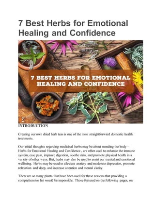 7 Best Herbs for Emotional
Healing and Confidence
INTRODUCTION
Creating our own dried herb teas is one of the most straightforward domestic health
treatments.
Our initial thoughts regarding medicinal herbs may be about mending the body –
Herbs for Emotional Healing and Confidence , are often used to enhance the immune
system, ease pain, improve digestion, soothe skin, and promote physical health in a
variety of other ways. But, herbs may also be used to assist our mental and emotional
wellbeing. Herbs may be used to alleviate anxiety and moderate depression, promote
relaxation and sleep, and increase attention and mental clarity.
There are so many plants that have been used for these reasons that providing a
comprehensive list would be impossible. Those featured on the following pages, on
 
