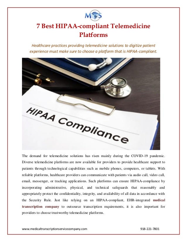 www.medicaltranscriptionservicecompany.com 918-221-7801
7 Best HIPAA-compliant Telemedicine
Platforms
Healthcare practices providing telemedicine solutions to digitize patient
experience must make sure to choose a platform that is HIPAA-compliant.
The demand for telemedicine solutions has risen mainly during the COVID-19 pandemic.
Diverse telemedicine platforms are now available for providers to provide healthcare support to
patients through technological capabilities such as mobile phones, computers, or tablets. With
reliable platforms, healthcare providers can communicate with patients via audio call, video call,
email, messenger, or tracking applications. Such platforms can ensure HIPAA-compliance by
incorporating administrative, physical, and technical safeguards that reasonably and
appropriately protect the confidentiality, integrity, and availability of all data in accordance with
the Security Rule. Just like relying on an HIPAA-compliant, EHR-integrated medical
transcription company to outsource transcription requirements, it is also important for
providers to choose trustworthy telemedicine platforms.
 