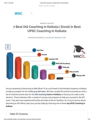 1/4/24, 10:40 AM 7 Best IAS Coaching in Kolkata With Contact Details
https://whataftercollege.com/insights/ias-coaching-institutes-kolkata/ 1/46
7 Best IAS Coaching in Kolkata | Enroll in Best
UPSC Coaching in Kolkata
POSTED ON DECEMBER 26, 2023 BY WAC RESEARCH TEAM
Are you dreaming of becoming an IAS officer? If so, you’ll need to find the Best Academy in Kolkata
to help you prepare for the challenging IAS exam. We have curated this article to provide you with a
list of institutes known best for the IAS Coaching Centre in Kolkata so that you can make a wise
decision. These institutes offer a variety of courses and programs to help you succeed in the IAS
exam. They also have experienced faculty and state-of-the-art facilities. So, if you’re serious about
becoming an IAS officer, start your journey today by choosing one of these top UPSC Coaching in
Kolkata.
Table Of Contents
INSIGHTS, KOLKATA
26
Dec

WHAT AFTER COLLEGE
 
