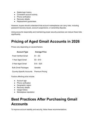 ●​ Stable login history
●​ Consistent account activity
●​ Phone verification
●​ Recovery details
●​ Replacement guarantees
However, buyers should understand that account marketplaces can carry risks, including
password recovery issues, account suspensions, or ownership disputes.
Using accounts responsibly and maintaining proper security practices can reduce these risks
significantly.
Pricing of Aged Gmail Accounts in 2026
Prices vary depending on several factors:
Account Type Average Price
Fresh Verified Gmail $1 – $3
1-Year Aged Gmail $3 – $10
3-Year Aged Gmail $10 – $25
Bulk Gmail Packages Variable
Country-Specific Accounts Premium Pricing
Factors affecting price include:
●​ Account age
●​ Phone verification
●​ Geographic region
●​ Recovery details
●​ Usage history
●​ Marketplace reputation
Best Practices After Purchasing Gmail
Accounts
To improve account stability and security, follow these recommendations.
 