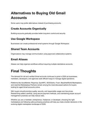 Alternatives to Buying Old Gmail
Accounts
Some users may prefer alternatives instead of purchasing accounts.
Create Accounts Organically
Building accounts gradually provides better long-term control and security.
Use Google Workspace
Businesses can create professional email systems through Google Workspace.
Shared Team Accounts
Organizations may manage communication using approved collaborative systems.
Email Aliases
Aliases can help organize workflows without requiring multiple standalone accounts.
Final Thoughts
The demand for old and verified Gmail accounts continues to grow in 2026 as businesses,
marketers, developers, and agencies seek efficient ways to manage digital operations.
Platforms like AccsMarket, PlayerUp, EpicNPC, SEOClerks, Fiverr, BlackHatWorld Marketplace,
and UseViral Marketplace Partners remain among the most discussed options for buyers
looking for aged Gmail accounts online.
Still, buyers should prioritize quality, security, and responsible usage over low prices.
Researching sellers carefully, using secure payment methods, and maintaining proper account
management practices can help reduce risks.
Whether you are a marketer, entrepreneur, freelancer, or developer, choosing the right
marketplace and following safe purchasing practices will help you make smarter decisions in the
evolving digital marketplace landscape of 2026.
 