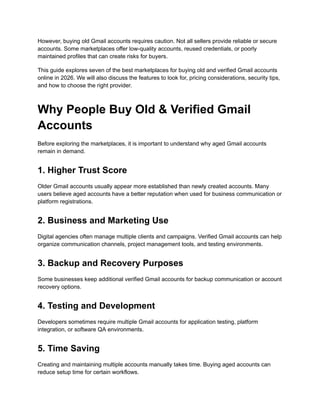 However, buying old Gmail accounts requires caution. Not all sellers provide reliable or secure
accounts. Some marketplaces offer low-quality accounts, reused credentials, or poorly
maintained profiles that can create risks for buyers.
This guide explores seven of the best marketplaces for buying old and verified Gmail accounts
online in 2026. We will also discuss the features to look for, pricing considerations, security tips,
and how to choose the right provider.
Why People Buy Old & Verified Gmail
Accounts
Before exploring the marketplaces, it is important to understand why aged Gmail accounts
remain in demand.
1. Higher Trust Score
Older Gmail accounts usually appear more established than newly created accounts. Many
users believe aged accounts have a better reputation when used for business communication or
platform registrations.
2. Business and Marketing Use
Digital agencies often manage multiple clients and campaigns. Verified Gmail accounts can help
organize communication channels, project management tools, and testing environments.
3. Backup and Recovery Purposes
Some businesses keep additional verified Gmail accounts for backup communication or account
recovery options.
4. Testing and Development
Developers sometimes require multiple Gmail accounts for application testing, platform
integration, or software QA environments.
5. Time Saving
Creating and maintaining multiple accounts manually takes time. Buying aged accounts can
reduce setup time for certain workflows.
 