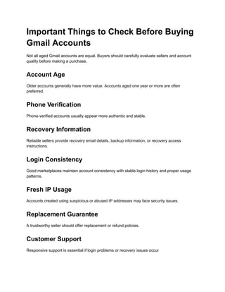 Important Things to Check Before Buying
Gmail Accounts
Not all aged Gmail accounts are equal. Buyers should carefully evaluate sellers and account
quality before making a purchase.
Account Age
Older accounts generally have more value. Accounts aged one year or more are often
preferred.
Phone Verification
Phone-verified accounts usually appear more authentic and stable.
Recovery Information
Reliable sellers provide recovery email details, backup information, or recovery access
instructions.
Login Consistency
Good marketplaces maintain account consistency with stable login history and proper usage
patterns.
Fresh IP Usage
Accounts created using suspicious or abused IP addresses may face security issues.
Replacement Guarantee
A trustworthy seller should offer replacement or refund policies.
Customer Support
Responsive support is essential if login problems or recovery issues occur
 
