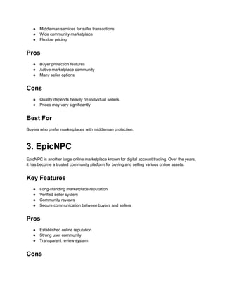 ●​ Middleman services for safer transactions
●​ Wide community marketplace
●​ Flexible pricing
Pros
●​ Buyer protection features
●​ Active marketplace community
●​ Many seller options
Cons
●​ Quality depends heavily on individual sellers
●​ Prices may vary significantly
Best For
Buyers who prefer marketplaces with middleman protection.
3. EpicNPC
EpicNPC is another large online marketplace known for digital account trading. Over the years,
it has become a trusted community platform for buying and selling various online assets.
Key Features
●​ Long-standing marketplace reputation
●​ Verified seller system
●​ Community reviews
●​ Secure communication between buyers and sellers
Pros
●​ Established online reputation
●​ Strong user community
●​ Transparent review system
Cons
 