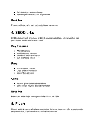 ●​ Requires careful seller evaluation
●​ Availability of Gmail accounts may fluctuate
Best For
Experienced buyers who want community-based transactions.
4. SEOClerks
SEOClerks is primarily a freelance and SEO services marketplace, but many sellers also
provide aged and verified Gmail accounts.
Key Features
●​ Affordable pricing
●​ Multiple account packages
●​ Freelancer-based marketplace
●​ Bulk purchasing options
Pros
●​ Budget-friendly choices
●​ Good for small businesses
●​ Easy ordering process
Cons
●​ Account quality varies between sellers
●​ Some listings may lack detailed information
Best For
Freelancers and startups seeking affordable account packages.
5. Fiverr
Fiverr is widely known as a freelance marketplace, but some freelancers offer account creation,
setup assistance, or verified Gmail account-related services.
 